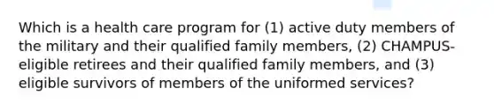 Which is a health care program for (1) active duty members of the military and their qualified family members, (2) CHAMPUS-eligible retirees and their qualified family members, and (3) eligible survivors of members of the uniformed services?