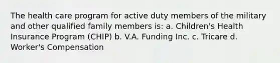 The health care program for active duty members of the military and other qualified family members is: a. Children's Health Insurance Program (CHIP) b. V.A. Funding Inc. c. Tricare d. Worker's Compensation