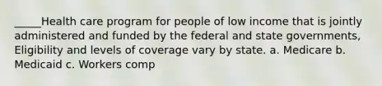 _____Health care program for people of low income that is jointly administered and funded by the federal and state governments, Eligibility and levels of coverage vary by state. a. Medicare b. Medicaid c. Workers comp