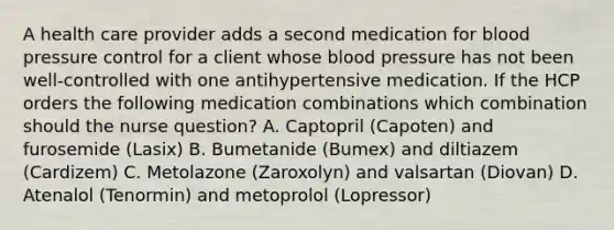 A health care provider adds a second medication for blood pressure control for a client whose blood pressure has not been well-controlled with one antihypertensive medication. If the HCP orders the following medication combinations which combination should the nurse question? A. Captopril (Capoten) and furosemide (Lasix) B. Bumetanide (Bumex) and diltiazem (Cardizem) C. Metolazone (Zaroxolyn) and valsartan (Diovan) D. Atenalol (Tenormin) and metoprolol (Lopressor)