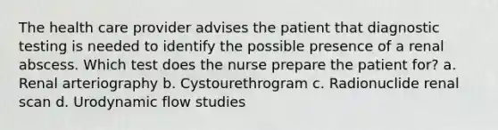 The health care provider advises the patient that diagnostic testing is needed to identify the possible presence of a renal abscess. Which test does the nurse prepare the patient for? a. Renal arteriography b. Cystourethrogram c. Radionuclide renal scan d. Urodynamic flow studies