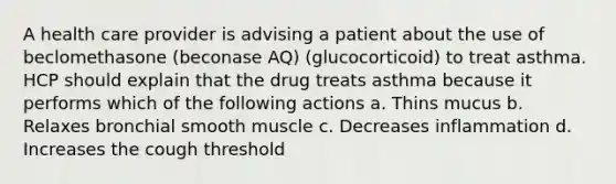 A health care provider is advising a patient about the use of beclomethasone (beconase AQ) (glucocorticoid) to treat asthma. HCP should explain that the drug treats asthma because it performs which of the following actions a. Thins mucus b. Relaxes bronchial smooth muscle c. Decreases inflammation d. Increases the cough threshold