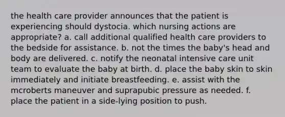 the health care provider announces that the patient is experiencing should dystocia. which nursing actions are appropriate? a. call additional qualified health care providers to the bedside for assistance. b. not the times the baby's head and body are delivered. c. notify the neonatal intensive care unit team to evaluate the baby at birth. d. place the baby skin to skin immediately and initiate breastfeeding. e. assist with the mcroberts maneuver and suprapubic pressure as needed. f. place the patient in a side-lying position to push.