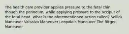 The health care provider applies pressure to the fetal chin though the perineum, while applying pressure to the occiput of the fetal head. What is the aforementioned action called? Sellick Maneuver Valsalva Maneuver Leopold's Maneuver The Ritgen Maneuver