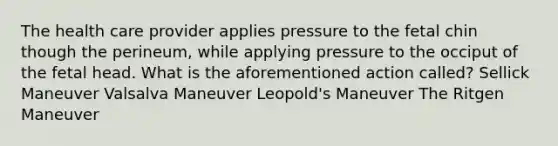 The health care provider applies pressure to the fetal chin though the perineum, while applying pressure to the occiput of the fetal head. What is the aforementioned action called? Sellick Maneuver Valsalva Maneuver Leopold's Maneuver The Ritgen Maneuver