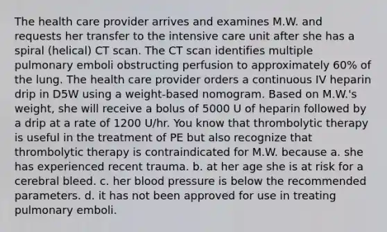 The health care provider arrives and examines M.W. and requests her transfer to the intensive care unit after she has a spiral (helical) CT scan. The CT scan identifies multiple pulmonary emboli obstructing perfusion to approximately 60% of the lung. The health care provider orders a continuous IV heparin drip in D5W using a weight-based nomogram. Based on M.W.'s weight, she will receive a bolus of 5000 U of heparin followed by a drip at a rate of 1200 U/hr. You know that thrombolytic therapy is useful in the treatment of PE but also recognize that thrombolytic therapy is contraindicated for M.W. because​ a. she has experienced recent trauma.​ b. at her age she is at risk for a cerebral bleed.​ c. her blood pressure is below the recommended parameters.​ d. it has not been approved for use in treating pulmonary emboli.​