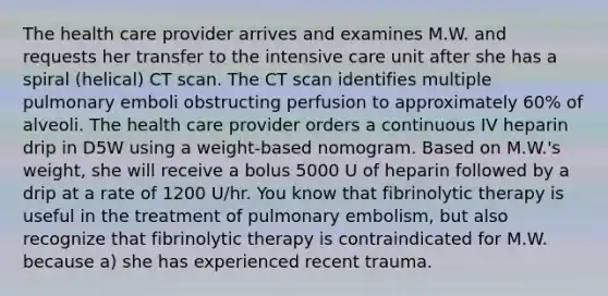 The health care provider arrives and examines M.W. and requests her transfer to the intensive care unit after she has a spiral (helical) CT scan. The CT scan identifies multiple pulmonary emboli obstructing perfusion to approximately 60% of alveoli. The health care provider orders a continuous IV heparin drip in D5W using a weight-based nomogram. Based on M.W.'s weight, she will receive a bolus 5000 U of heparin followed by a drip at a rate of 1200 U/hr. You know that fibrinolytic therapy is useful in the treatment of pulmonary embolism, but also recognize that fibrinolytic therapy is contraindicated for M.W. because a) she has experienced recent trauma.