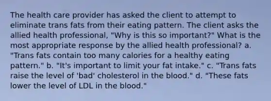 The health care provider has asked the client to attempt to eliminate trans fats from their eating pattern. The client asks the allied health professional, "Why is this so important?" What is the most appropriate response by the allied health professional? a. "Trans fats contain too many calories for a healthy eating pattern." b. "It's important to limit your fat intake." c. "Trans fats raise the level of 'bad' cholesterol in the blood." d. "These fats lower the level of LDL in the blood."