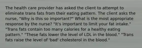 The health care provider has asked the client to attempt to eliminate trans fats from their eating pattern. The client asks the nurse, "Why is this so important?" What is the most appropriate response by the nurse? "It's important to limit your fat intake." "Trans fats contain too many calories for a healthy eating pattern." "These fats lower the level of LDL in the blood." "Trans fats raise the level of 'bad' cholesterol in the blood."