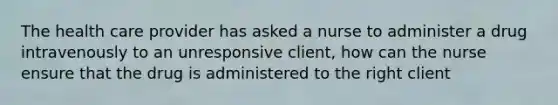 The health care provider has asked a nurse to administer a drug intravenously to an unresponsive client, how can the nurse ensure that the drug is administered to the right client