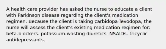 A health care provider has asked the nurse to educate a client with Parkinson disease regarding the client's medication regimen. Because the client is taking carbidopa-levodopa, the nurse will assess the client's existing medication regimen for: beta-blockers. potassium-wasting diuretics. NSAIDs. tricyclic antidepressants.