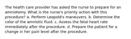 The health care provider has asked the nurse to prepare for an amniotomy. What is the nurse's priority action with this procedure? a. Perform Leopold's maneuvers. b. Determine the color of the amniotic fluid. c. Assess the fetal heart rate immediately after the procedure. d. Prepare the patient for a change in her pain level after the procedure.