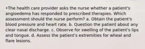 •The health care provider asks the nurse whether a patient's angioedema has responded to prescribed therapies. Which assessment should the nurse perform? a. Obtain the patient's blood pressure and heart rate. b. Question the patient about any clear nasal discharge. c. Observe for swelling of the patient's lips and tongue. d. Assess the patient's extremities for wheal and flare lesions.