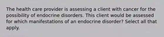 The health care provider is assessing a client with cancer for the possibility of endocrine disorders. This client would be assessed for which manifestations of an endocrine disorder? Select all that apply.