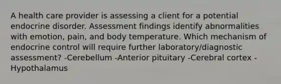 A health care provider is assessing a client for a potential endocrine disorder. Assessment findings identify abnormalities with emotion, pain, and body temperature. Which mechanism of endocrine control will require further laboratory/diagnostic assessment? -Cerebellum -Anterior pituitary -Cerebral cortex -Hypothalamus