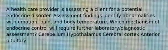 A health care provider is assessing a client for a potential endocrine disorder. Assessment findings identify abnormalities with emotion, pain, and body temperature. Which mechanism of endocrine control will require further laboratory/diagnostic assessment? Cerebellum Hypothalamus Cerebral cortex Anterior pituitary