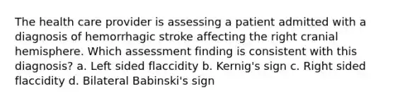 The health care provider is assessing a patient admitted with a diagnosis of hemorrhagic stroke affecting the right cranial hemisphere. Which assessment finding is consistent with this diagnosis? a. Left sided flaccidity b. Kernig's sign c. Right sided flaccidity d. Bilateral Babinski's sign