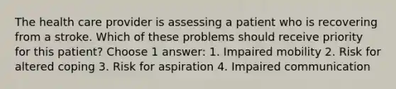 The health care provider is assessing a patient who is recovering from a stroke. Which of these problems should receive priority for this patient? Choose 1 answer: 1. Impaired mobility 2. Risk for altered coping 3. Risk for aspiration 4. Impaired communication