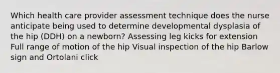 Which health care provider assessment technique does the nurse anticipate being used to determine developmental dysplasia of the hip (DDH) on a newborn? Assessing leg kicks for extension Full range of motion of the hip Visual inspection of the hip Barlow sign and Ortolani click