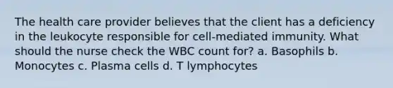 The health care provider believes that the client has a deficiency in the leukocyte responsible for cell-mediated immunity. What should the nurse check the WBC count for? a. Basophils b. Monocytes c. Plasma cells d. T lymphocytes