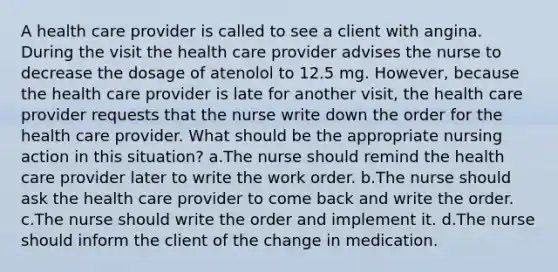 A health care provider is called to see a client with angina. During the visit the health care provider advises the nurse to decrease the dosage of atenolol to 12.5 mg. However, because the health care provider is late for another visit, the health care provider requests that the nurse write down the order for the health care provider. What should be the appropriate nursing action in this situation? a.The nurse should remind the health care provider later to write the work order. b.The nurse should ask the health care provider to come back and write the order. c.The nurse should write the order and implement it. d.The nurse should inform the client of the change in medication.