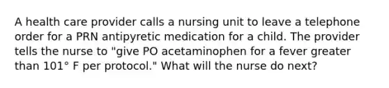 A health care provider calls a nursing unit to leave a telephone order for a PRN antipyretic medication for a child. The provider tells the nurse to "give PO acetaminophen for a fever greater than 101° F per protocol." What will the nurse do next?