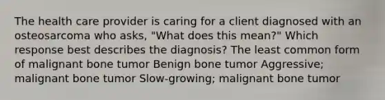 The health care provider is caring for a client diagnosed with an osteosarcoma who asks, "What does this mean?" Which response best describes the diagnosis? The least common form of malignant bone tumor Benign bone tumor Aggressive; malignant bone tumor Slow-growing; malignant bone tumor