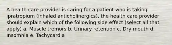 A health care provider is caring for a patient who is taking ipratropium (inhaled anticholinergics). the health care provider should explain which of the following side effect (select all that apply) a. Muscle tremors b. Urinary retention c. Dry mouth d. Insomnia e. Tachycardia