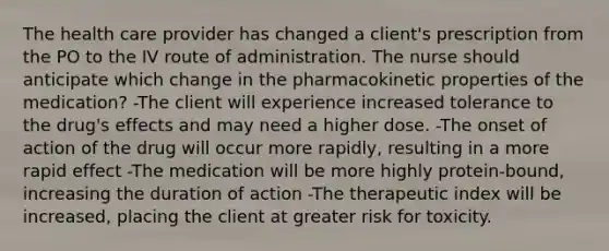 The health care provider has changed a client's prescription from the PO to the IV route of administration. The nurse should anticipate which change in the pharmacokinetic properties of the medication? -The client will experience increased tolerance to the drug's effects and may need a higher dose. -The onset of action of the drug will occur more rapidly, resulting in a more rapid effect -The medication will be more highly protein-bound, increasing the duration of action -The therapeutic index will be increased, placing the client at greater risk for toxicity.