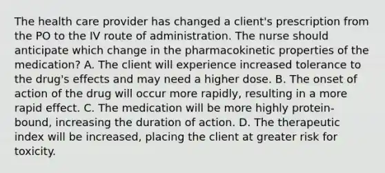 The health care provider has changed a client's prescription from the PO to the IV route of administration. The nurse should anticipate which change in the pharmacokinetic properties of the medication? A. The client will experience increased tolerance to the drug's effects and may need a higher dose. B. The onset of action of the drug will occur more rapidly, resulting in a more rapid effect. C. The medication will be more highly protein-bound, increasing the duration of action. D. The therapeutic index will be increased, placing the client at greater risk for toxicity.