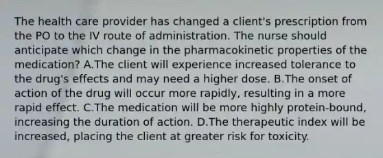 The health care provider has changed a client's prescription from the PO to the IV route of administration. The nurse should anticipate which change in the pharmacokinetic properties of the medication? A.The client will experience increased tolerance to the drug's effects and may need a higher dose. B.The onset of action of the drug will occur more rapidly, resulting in a more rapid effect. C.The medication will be more highly protein-bound, increasing the duration of action. D.The therapeutic index will be increased, placing the client at greater risk for toxicity.