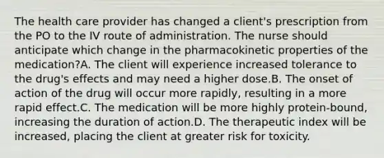 The health care provider has changed a client's prescription from the PO to the IV route of administration. The nurse should anticipate which change in the pharmacokinetic properties of the medication?A. The client will experience increased tolerance to the drug's effects and may need a higher dose.B. The onset of action of the drug will occur more rapidly, resulting in a more rapid effect.C. The medication will be more highly protein-bound, increasing the duration of action.D. The therapeutic index will be increased, placing the client at greater risk for toxicity.