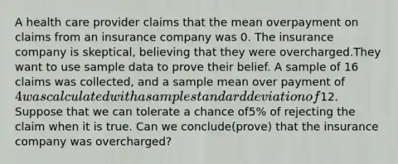 A health care provider claims that the mean overpayment on claims from an insurance company was 0. The insurance company is skeptical, believing that they were overcharged.They want to use sample data to prove their belief. A sample of 16 claims was collected, and a sample mean over payment of 4 was calculated with a sample standard deviation of12. Suppose that we can tolerate a chance of5% of rejecting the claim when it is true. Can we conclude(prove) that the insurance company was overcharged?