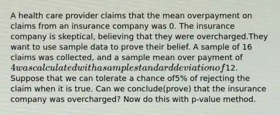 A health care provider claims that the mean overpayment on claims from an insurance company was 0. The insurance company is skeptical, believing that they were overcharged.They want to use sample data to prove their belief. A sample of 16 claims was collected, and a sample mean over payment of 4 was calculated with a sample <a href='https://www.questionai.com/knowledge/kqGUr1Cldy-standard-deviation' class='anchor-knowledge'>standard deviation</a> of12. Suppose that we can tolerate a chance of5% of rejecting the claim when it is true. Can we conclude(prove) that the insurance company was overcharged? Now do this with p-value method.