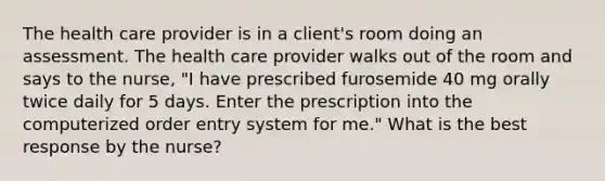 The health care provider is in a client's room doing an assessment. The health care provider walks out of the room and says to the nurse, "I have prescribed furosemide 40 mg orally twice daily for 5 days. Enter the prescription into the computerized order entry system for me." What is the best response by the nurse?