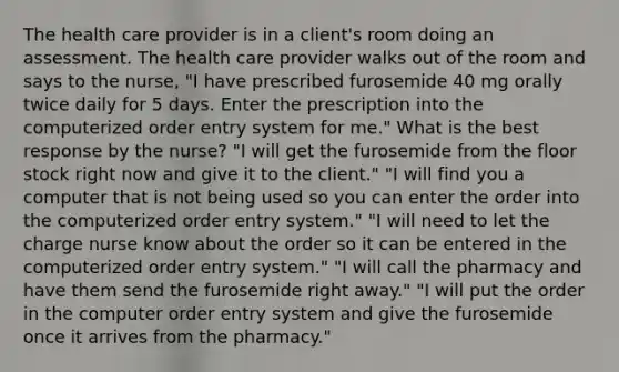 The health care provider is in a client's room doing an assessment. The health care provider walks out of the room and says to the nurse, "I have prescribed furosemide 40 mg orally twice daily for 5 days. Enter the prescription into the computerized order entry system for me." What is the best response by the nurse? "I will get the furosemide from the floor stock right now and give it to the client." "I will find you a computer that is not being used so you can enter the order into the computerized order entry system." "I will need to let the charge nurse know about the order so it can be entered in the computerized order entry system." "I will call the pharmacy and have them send the furosemide right away." "I will put the order in the computer order entry system and give the furosemide once it arrives from the pharmacy."