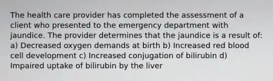 The health care provider has completed the assessment of a client who presented to the emergency department with jaundice. The provider determines that the jaundice is a result of: a) Decreased oxygen demands at birth b) Increased red blood cell development c) Increased conjugation of bilirubin d) Impaired uptake of bilirubin by the liver