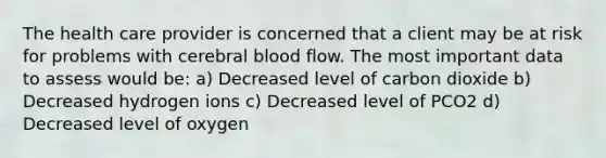 The health care provider is concerned that a client may be at risk for problems with cerebral blood flow. The most important data to assess would be: a) Decreased level of carbon dioxide b) Decreased hydrogen ions c) Decreased level of PCO2 d) Decreased level of oxygen