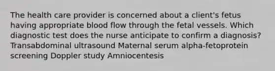 The health care provider is concerned about a client's fetus having appropriate blood flow through the fetal vessels. Which diagnostic test does the nurse anticipate to confirm a diagnosis? Transabdominal ultrasound Maternal serum alpha-fetoprotein screening Doppler study Amniocentesis