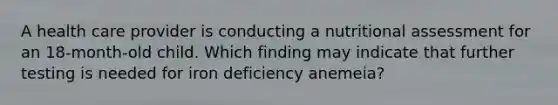 A health care provider is conducting a nutritional assessment for an 18-month-old child. Which finding may indicate that further testing is needed for iron deficiency anemeia?