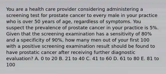 You are a health care provider considering administering a screening test for prostate cancer to every male in your practice who is over 50 years of age, regardless of symptoms. You suspect the prevalence of prostate cancer in your practice is 5%. Given that the screening examination has a sensitivity of 80% and a specificity of 90%, how many men out of your first 100 with a positive screening examination result should be found to have prostatic cancer after receiving further diagnostic evaluation? A. 0 to 20 B. 21 to 40 C. 41 to 60 D. 61 to 80 E. 81 to 100