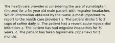 The health care provider is considering the use of sumatriptan (Imitrex) for a 54-year-old male patient with migraine headaches. Which information obtained by the nurse is most important to report to the health care provider? a. The patient drinks 1 to 2 cups of coffee daily. b. The patient had a recent acute myocardial infarction. c. The patient has had migraine headaches for 30 years. d. The patient has taken topiramate (Topamax) for 2 months.