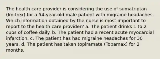 The health care provider is considering the use of sumatriptan (Imitrex) for a 54-year-old male patient with migraine headaches. Which information obtained by the nurse is most important to report to the health care provider? a. The patient drinks 1 to 2 cups of coffee daily. b. The patient had a recent acute myocardial infarction. c. The patient has had migraine headaches for 30 years. d. The patient has taken topiramate (Topamax) for 2 months.