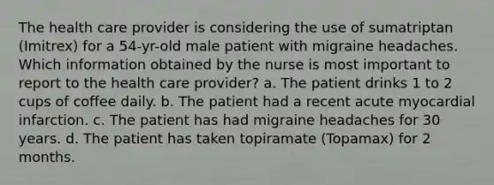 The health care provider is considering the use of sumatriptan (Imitrex) for a 54-yr-old male patient with migraine headaches. Which information obtained by the nurse is most important to report to the health care provider? a. The patient drinks 1 to 2 cups of coffee daily. b. The patient had a recent acute myocardial infarction. c. The patient has had migraine headaches for 30 years. d. The patient has taken topiramate (Topamax) for 2 months.