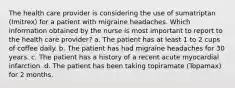 The health care provider is considering the use of sumatriptan (Imitrex) for a patient with migraine headaches. Which information obtained by the nurse is most important to report to the health care provider? a. The patient has at least 1 to 2 cups of coffee daily. b. The patient has had migraine headaches for 30 years. c. The patient has a history of a recent acute myocardial infarction. d. The patient has been taking topiramate (Topamax) for 2 months.