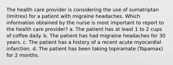 The health care provider is considering the use of sumatriptan (Imitrex) for a patient with migraine headaches. Which information obtained by the nurse is most important to report to the health care provider? a. The patient has at least 1 to 2 cups of coffee daily. b. The patient has had migraine headaches for 30 years. c. The patient has a history of a recent acute myocardial infarction. d. The patient has been taking topiramate (Topamax) for 2 months.