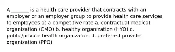 A _______ is a health care provider that contracts with an employer or an employer group to provide health care services to employees at a competitive rate a. contractual medical organization (CMO) b. healthy organization (HYO) c. public/private health organization d. preferred provider organization (PPO)