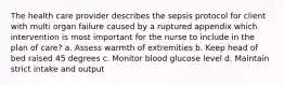 The health care provider describes the sepsis protocol for client with multi organ failure caused by a ruptured appendix which intervention is most important for the nurse to include in the plan of care? a. Assess warmth of extremities b. Keep head of bed raised 45 degrees c. Monitor blood glucose level d. Maintain strict intake and output