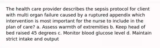 The health care provider describes the sepsis protocol for client with multi organ failure caused by a ruptured appendix which intervention is most important for the nurse to include in the plan of care? a. Assess warmth of extremities b. Keep head of bed raised 45 degrees c. Monitor blood glucose level d. Maintain strict intake and output