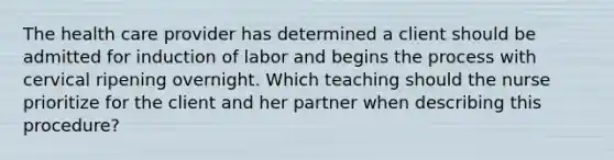 The health care provider has determined a client should be admitted for induction of labor and begins the process with cervical ripening overnight. Which teaching should the nurse prioritize for the client and her partner when describing this procedure?